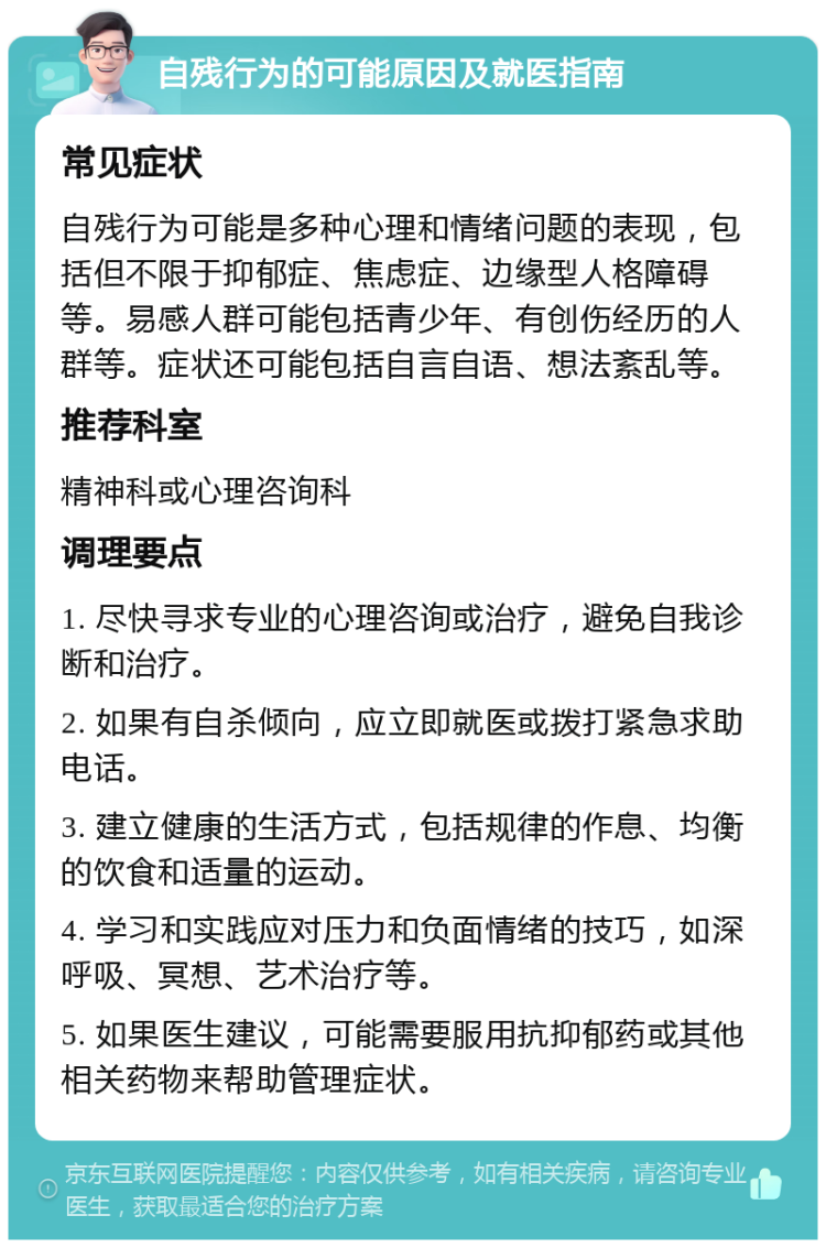 自残行为的可能原因及就医指南 常见症状 自残行为可能是多种心理和情绪问题的表现，包括但不限于抑郁症、焦虑症、边缘型人格障碍等。易感人群可能包括青少年、有创伤经历的人群等。症状还可能包括自言自语、想法紊乱等。 推荐科室 精神科或心理咨询科 调理要点 1. 尽快寻求专业的心理咨询或治疗，避免自我诊断和治疗。 2. 如果有自杀倾向，应立即就医或拨打紧急求助电话。 3. 建立健康的生活方式，包括规律的作息、均衡的饮食和适量的运动。 4. 学习和实践应对压力和负面情绪的技巧，如深呼吸、冥想、艺术治疗等。 5. 如果医生建议，可能需要服用抗抑郁药或其他相关药物来帮助管理症状。