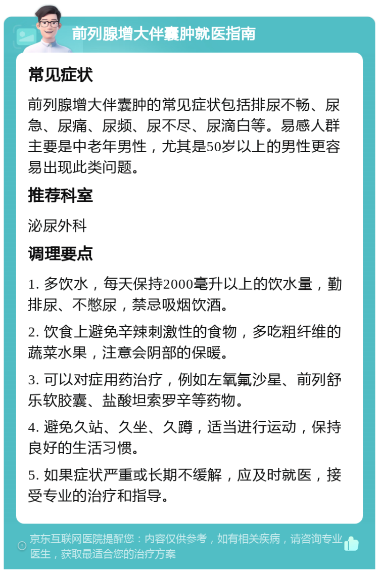 前列腺增大伴囊肿就医指南 常见症状 前列腺增大伴囊肿的常见症状包括排尿不畅、尿急、尿痛、尿频、尿不尽、尿滴白等。易感人群主要是中老年男性，尤其是50岁以上的男性更容易出现此类问题。 推荐科室 泌尿外科 调理要点 1. 多饮水，每天保持2000毫升以上的饮水量，勤排尿、不憋尿，禁忌吸烟饮酒。 2. 饮食上避免辛辣刺激性的食物，多吃粗纤维的蔬菜水果，注意会阴部的保暖。 3. 可以对症用药治疗，例如左氧氟沙星、前列舒乐软胶囊、盐酸坦索罗辛等药物。 4. 避免久站、久坐、久蹲，适当进行运动，保持良好的生活习惯。 5. 如果症状严重或长期不缓解，应及时就医，接受专业的治疗和指导。