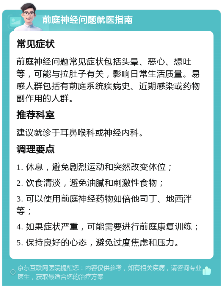 前庭神经问题就医指南 常见症状 前庭神经问题常见症状包括头晕、恶心、想吐等，可能与拉肚子有关，影响日常生活质量。易感人群包括有前庭系统疾病史、近期感染或药物副作用的人群。 推荐科室 建议就诊于耳鼻喉科或神经内科。 调理要点 1. 休息，避免剧烈运动和突然改变体位； 2. 饮食清淡，避免油腻和刺激性食物； 3. 可以使用前庭神经药物如倍他司丁、地西泮等； 4. 如果症状严重，可能需要进行前庭康复训练； 5. 保持良好的心态，避免过度焦虑和压力。