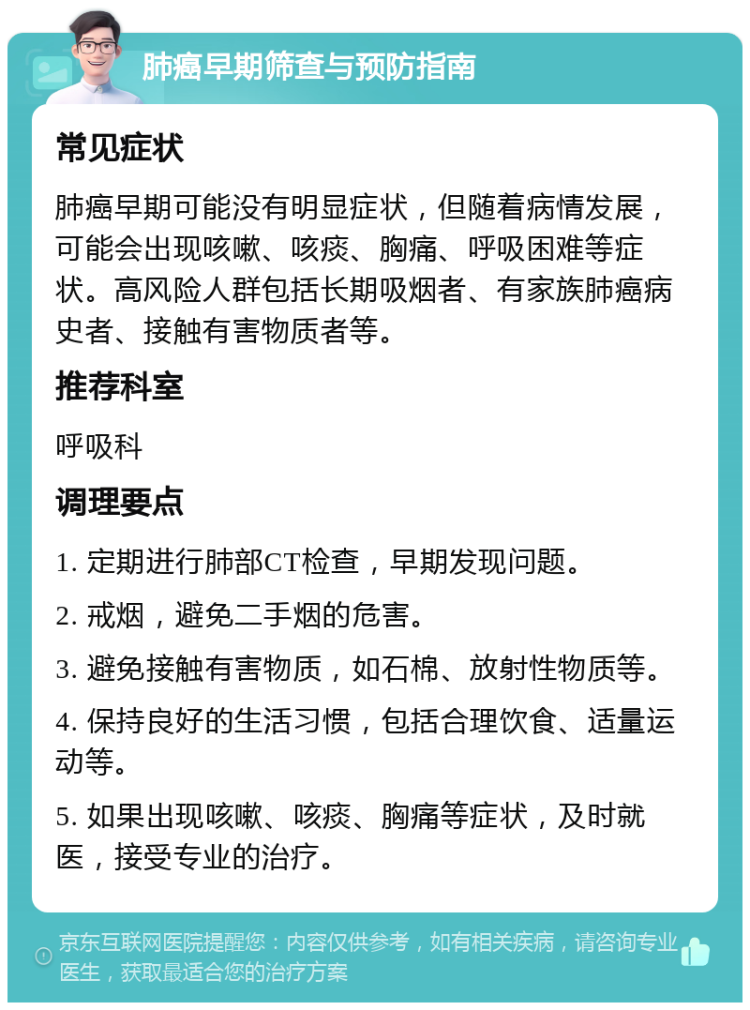 肺癌早期筛查与预防指南 常见症状 肺癌早期可能没有明显症状，但随着病情发展，可能会出现咳嗽、咳痰、胸痛、呼吸困难等症状。高风险人群包括长期吸烟者、有家族肺癌病史者、接触有害物质者等。 推荐科室 呼吸科 调理要点 1. 定期进行肺部CT检查，早期发现问题。 2. 戒烟，避免二手烟的危害。 3. 避免接触有害物质，如石棉、放射性物质等。 4. 保持良好的生活习惯，包括合理饮食、适量运动等。 5. 如果出现咳嗽、咳痰、胸痛等症状，及时就医，接受专业的治疗。