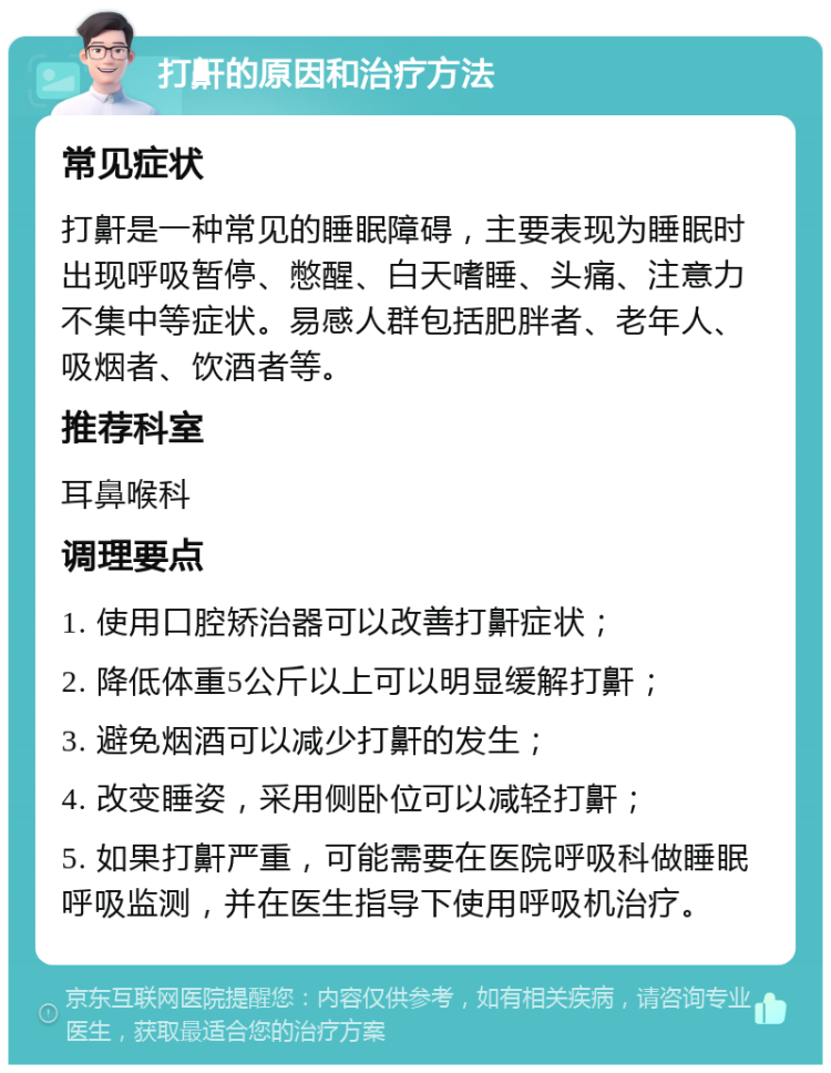 打鼾的原因和治疗方法 常见症状 打鼾是一种常见的睡眠障碍，主要表现为睡眠时出现呼吸暂停、憋醒、白天嗜睡、头痛、注意力不集中等症状。易感人群包括肥胖者、老年人、吸烟者、饮酒者等。 推荐科室 耳鼻喉科 调理要点 1. 使用口腔矫治器可以改善打鼾症状； 2. 降低体重5公斤以上可以明显缓解打鼾； 3. 避免烟酒可以减少打鼾的发生； 4. 改变睡姿，采用侧卧位可以减轻打鼾； 5. 如果打鼾严重，可能需要在医院呼吸科做睡眠呼吸监测，并在医生指导下使用呼吸机治疗。