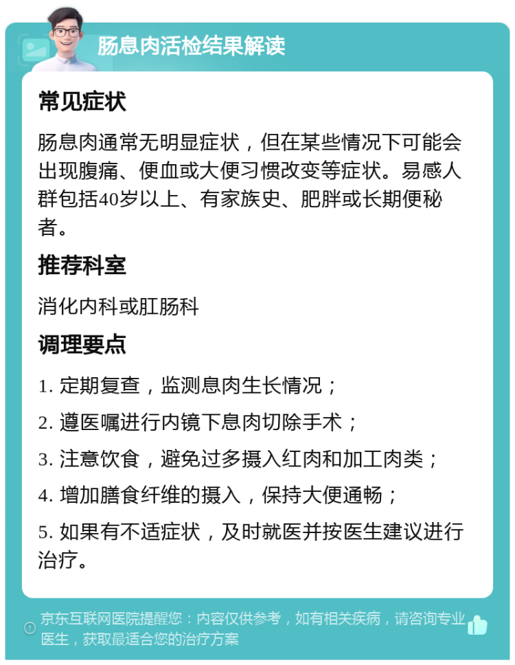 肠息肉活检结果解读 常见症状 肠息肉通常无明显症状，但在某些情况下可能会出现腹痛、便血或大便习惯改变等症状。易感人群包括40岁以上、有家族史、肥胖或长期便秘者。 推荐科室 消化内科或肛肠科 调理要点 1. 定期复查，监测息肉生长情况； 2. 遵医嘱进行内镜下息肉切除手术； 3. 注意饮食，避免过多摄入红肉和加工肉类； 4. 增加膳食纤维的摄入，保持大便通畅； 5. 如果有不适症状，及时就医并按医生建议进行治疗。