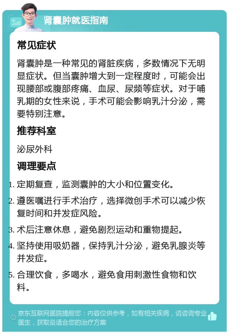 肾囊肿就医指南 常见症状 肾囊肿是一种常见的肾脏疾病，多数情况下无明显症状。但当囊肿增大到一定程度时，可能会出现腰部或腹部疼痛、血尿、尿频等症状。对于哺乳期的女性来说，手术可能会影响乳汁分泌，需要特别注意。 推荐科室 泌尿外科 调理要点 定期复查，监测囊肿的大小和位置变化。 遵医嘱进行手术治疗，选择微创手术可以减少恢复时间和并发症风险。 术后注意休息，避免剧烈运动和重物提起。 坚持使用吸奶器，保持乳汁分泌，避免乳腺炎等并发症。 合理饮食，多喝水，避免食用刺激性食物和饮料。