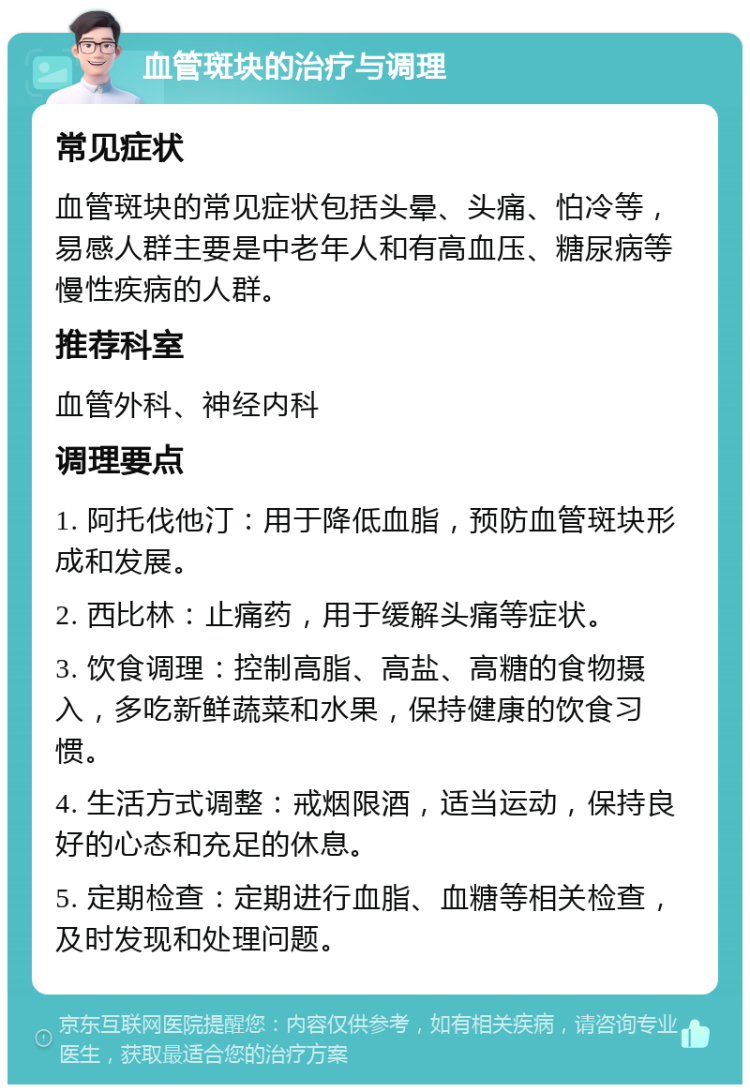 血管斑块的治疗与调理 常见症状 血管斑块的常见症状包括头晕、头痛、怕冷等，易感人群主要是中老年人和有高血压、糖尿病等慢性疾病的人群。 推荐科室 血管外科、神经内科 调理要点 1. 阿托伐他汀：用于降低血脂，预防血管斑块形成和发展。 2. 西比林：止痛药，用于缓解头痛等症状。 3. 饮食调理：控制高脂、高盐、高糖的食物摄入，多吃新鲜蔬菜和水果，保持健康的饮食习惯。 4. 生活方式调整：戒烟限酒，适当运动，保持良好的心态和充足的休息。 5. 定期检查：定期进行血脂、血糖等相关检查，及时发现和处理问题。