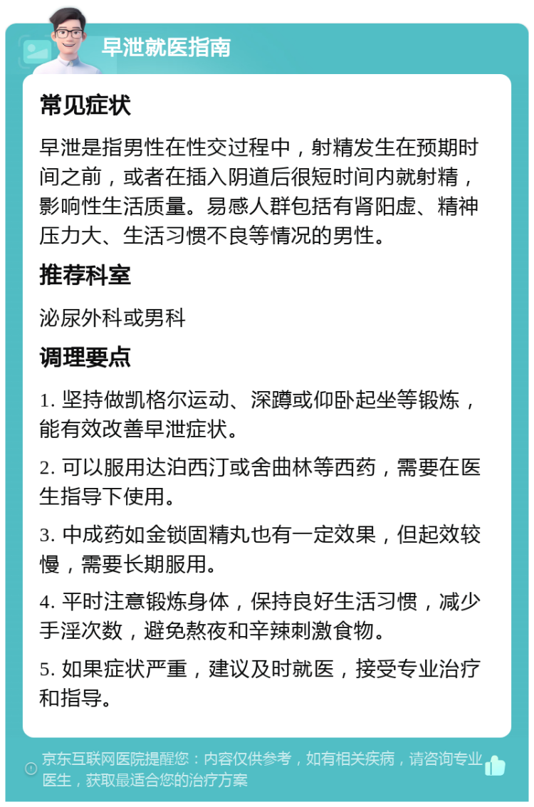 早泄就医指南 常见症状 早泄是指男性在性交过程中，射精发生在预期时间之前，或者在插入阴道后很短时间内就射精，影响性生活质量。易感人群包括有肾阳虚、精神压力大、生活习惯不良等情况的男性。 推荐科室 泌尿外科或男科 调理要点 1. 坚持做凯格尔运动、深蹲或仰卧起坐等锻炼，能有效改善早泄症状。 2. 可以服用达泊西汀或舍曲林等西药，需要在医生指导下使用。 3. 中成药如金锁固精丸也有一定效果，但起效较慢，需要长期服用。 4. 平时注意锻炼身体，保持良好生活习惯，减少手淫次数，避免熬夜和辛辣刺激食物。 5. 如果症状严重，建议及时就医，接受专业治疗和指导。