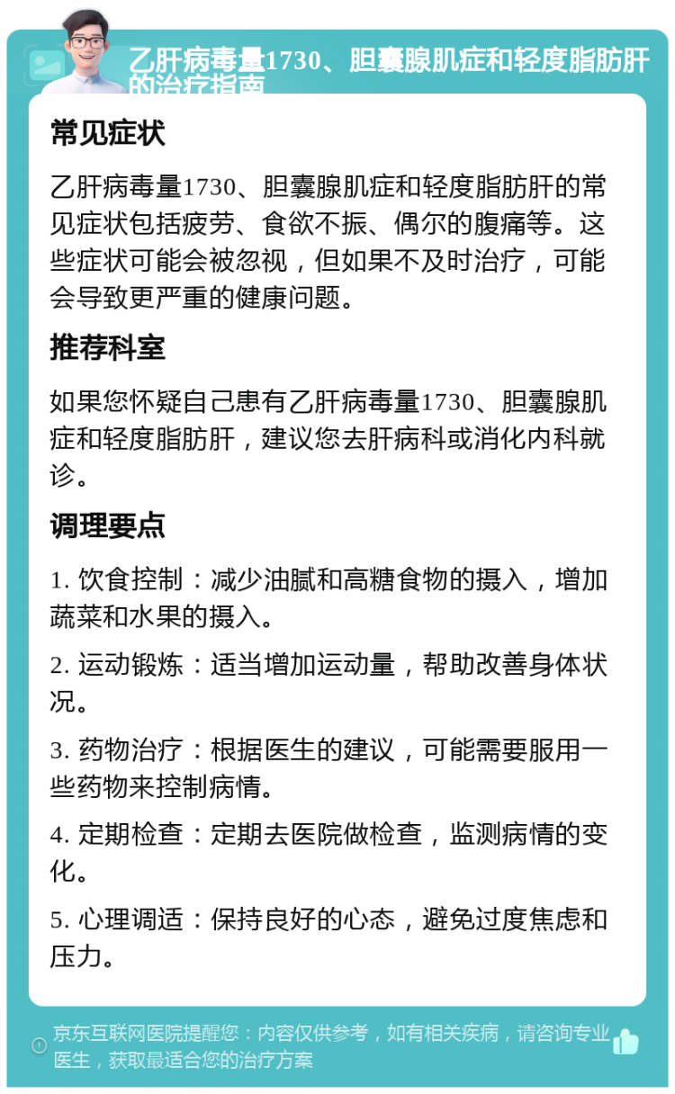 乙肝病毒量1730、胆囊腺肌症和轻度脂肪肝的治疗指南 常见症状 乙肝病毒量1730、胆囊腺肌症和轻度脂肪肝的常见症状包括疲劳、食欲不振、偶尔的腹痛等。这些症状可能会被忽视，但如果不及时治疗，可能会导致更严重的健康问题。 推荐科室 如果您怀疑自己患有乙肝病毒量1730、胆囊腺肌症和轻度脂肪肝，建议您去肝病科或消化内科就诊。 调理要点 1. 饮食控制：减少油腻和高糖食物的摄入，增加蔬菜和水果的摄入。 2. 运动锻炼：适当增加运动量，帮助改善身体状况。 3. 药物治疗：根据医生的建议，可能需要服用一些药物来控制病情。 4. 定期检查：定期去医院做检查，监测病情的变化。 5. 心理调适：保持良好的心态，避免过度焦虑和压力。