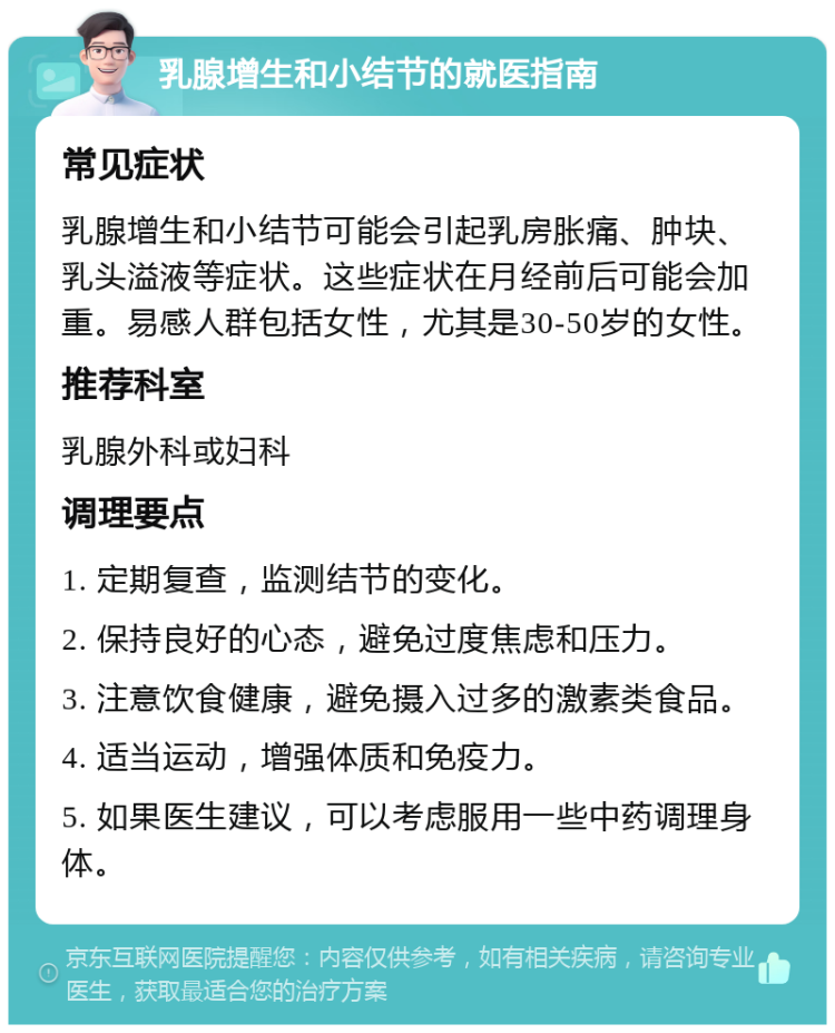 乳腺增生和小结节的就医指南 常见症状 乳腺增生和小结节可能会引起乳房胀痛、肿块、乳头溢液等症状。这些症状在月经前后可能会加重。易感人群包括女性，尤其是30-50岁的女性。 推荐科室 乳腺外科或妇科 调理要点 1. 定期复查，监测结节的变化。 2. 保持良好的心态，避免过度焦虑和压力。 3. 注意饮食健康，避免摄入过多的激素类食品。 4. 适当运动，增强体质和免疫力。 5. 如果医生建议，可以考虑服用一些中药调理身体。