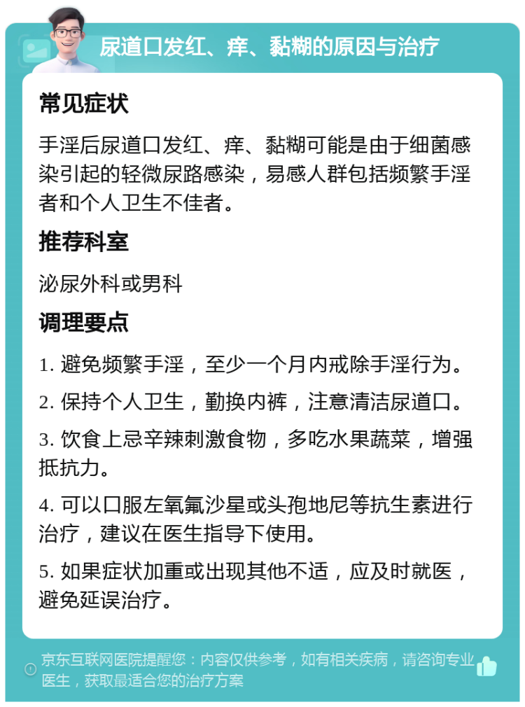 尿道口发红、痒、黏糊的原因与治疗 常见症状 手淫后尿道口发红、痒、黏糊可能是由于细菌感染引起的轻微尿路感染，易感人群包括频繁手淫者和个人卫生不佳者。 推荐科室 泌尿外科或男科 调理要点 1. 避免频繁手淫，至少一个月内戒除手淫行为。 2. 保持个人卫生，勤换内裤，注意清洁尿道口。 3. 饮食上忌辛辣刺激食物，多吃水果蔬菜，增强抵抗力。 4. 可以口服左氧氟沙星或头孢地尼等抗生素进行治疗，建议在医生指导下使用。 5. 如果症状加重或出现其他不适，应及时就医，避免延误治疗。