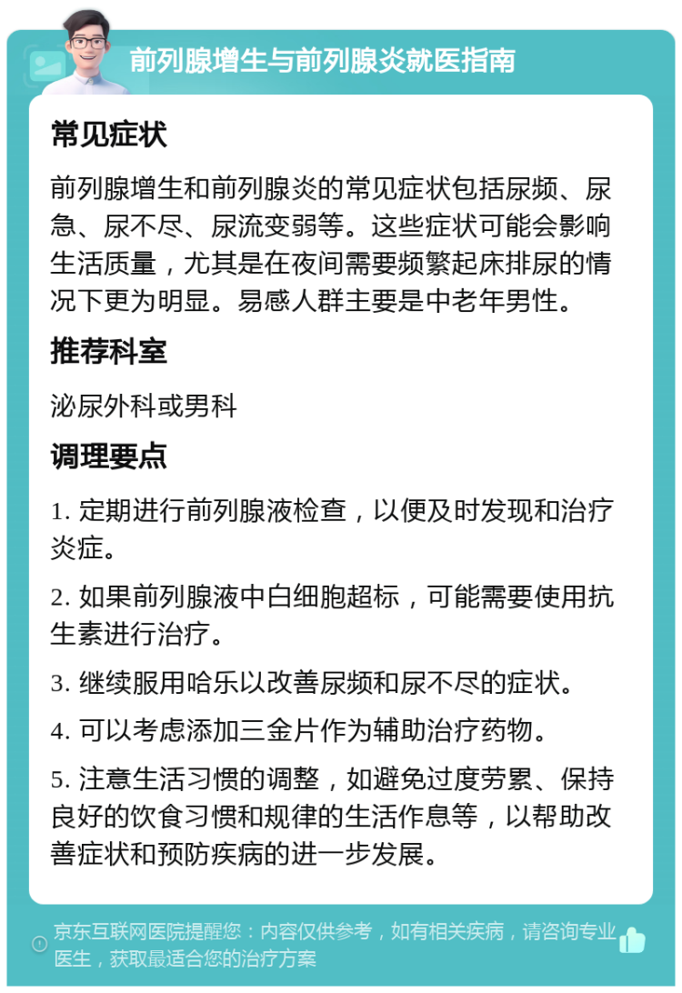 前列腺增生与前列腺炎就医指南 常见症状 前列腺增生和前列腺炎的常见症状包括尿频、尿急、尿不尽、尿流变弱等。这些症状可能会影响生活质量，尤其是在夜间需要频繁起床排尿的情况下更为明显。易感人群主要是中老年男性。 推荐科室 泌尿外科或男科 调理要点 1. 定期进行前列腺液检查，以便及时发现和治疗炎症。 2. 如果前列腺液中白细胞超标，可能需要使用抗生素进行治疗。 3. 继续服用哈乐以改善尿频和尿不尽的症状。 4. 可以考虑添加三金片作为辅助治疗药物。 5. 注意生活习惯的调整，如避免过度劳累、保持良好的饮食习惯和规律的生活作息等，以帮助改善症状和预防疾病的进一步发展。