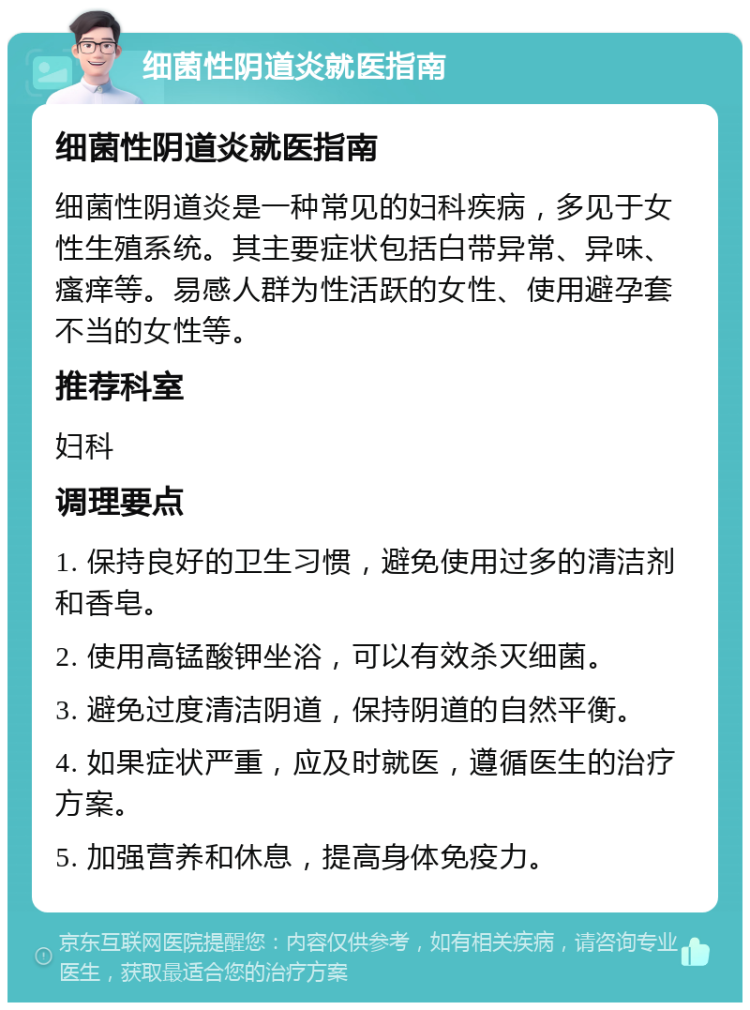 细菌性阴道炎就医指南 细菌性阴道炎就医指南 细菌性阴道炎是一种常见的妇科疾病，多见于女性生殖系统。其主要症状包括白带异常、异味、瘙痒等。易感人群为性活跃的女性、使用避孕套不当的女性等。 推荐科室 妇科 调理要点 1. 保持良好的卫生习惯，避免使用过多的清洁剂和香皂。 2. 使用高锰酸钾坐浴，可以有效杀灭细菌。 3. 避免过度清洁阴道，保持阴道的自然平衡。 4. 如果症状严重，应及时就医，遵循医生的治疗方案。 5. 加强营养和休息，提高身体免疫力。