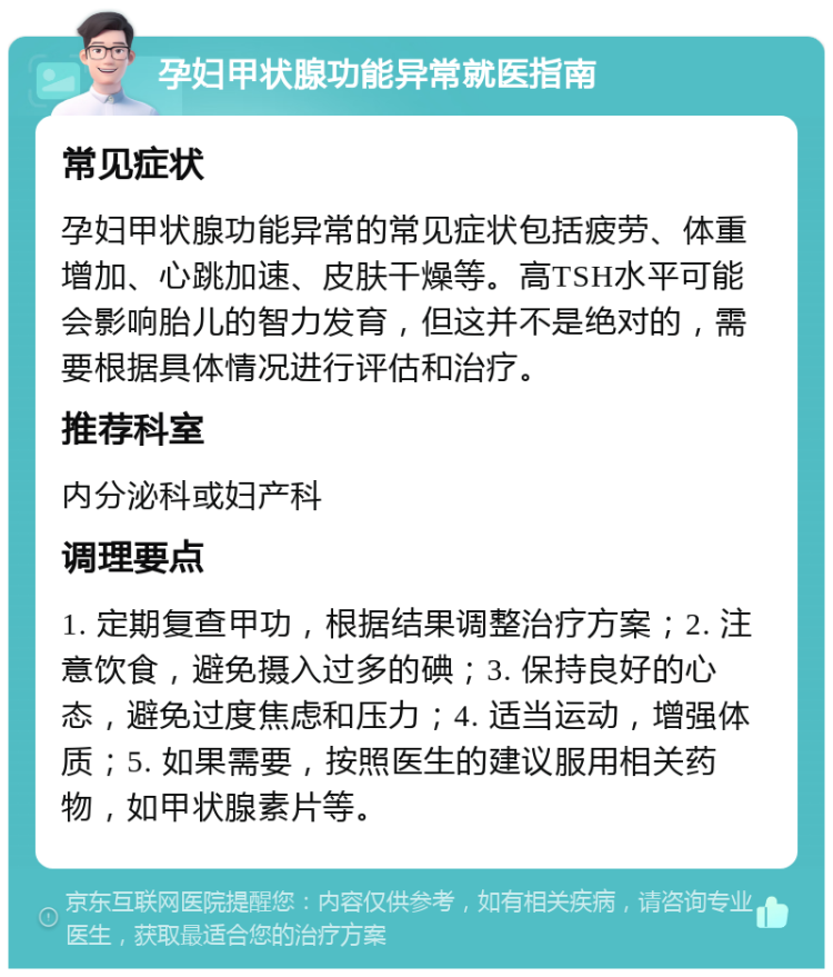 孕妇甲状腺功能异常就医指南 常见症状 孕妇甲状腺功能异常的常见症状包括疲劳、体重增加、心跳加速、皮肤干燥等。高TSH水平可能会影响胎儿的智力发育，但这并不是绝对的，需要根据具体情况进行评估和治疗。 推荐科室 内分泌科或妇产科 调理要点 1. 定期复查甲功，根据结果调整治疗方案；2. 注意饮食，避免摄入过多的碘；3. 保持良好的心态，避免过度焦虑和压力；4. 适当运动，增强体质；5. 如果需要，按照医生的建议服用相关药物，如甲状腺素片等。