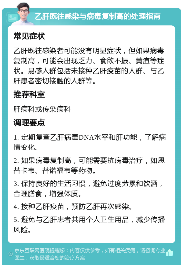 乙肝既往感染与病毒复制高的处理指南 常见症状 乙肝既往感染者可能没有明显症状，但如果病毒复制高，可能会出现乏力、食欲不振、黄疸等症状。易感人群包括未接种乙肝疫苗的人群、与乙肝患者密切接触的人群等。 推荐科室 肝病科或传染病科 调理要点 1. 定期复查乙肝病毒DNA水平和肝功能，了解病情变化。 2. 如果病毒复制高，可能需要抗病毒治疗，如恩替卡韦、替诺福韦等药物。 3. 保持良好的生活习惯，避免过度劳累和饮酒，合理膳食，增强体质。 4. 接种乙肝疫苗，预防乙肝再次感染。 5. 避免与乙肝患者共用个人卫生用品，减少传播风险。