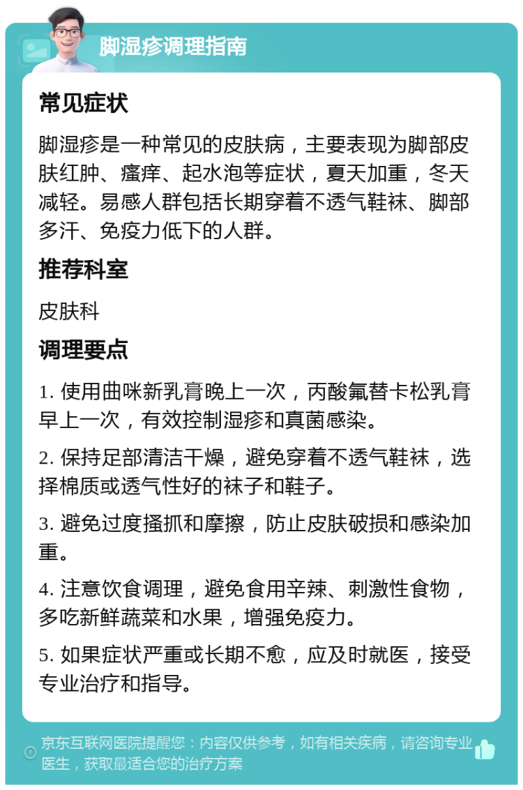 脚湿疹调理指南 常见症状 脚湿疹是一种常见的皮肤病，主要表现为脚部皮肤红肿、瘙痒、起水泡等症状，夏天加重，冬天减轻。易感人群包括长期穿着不透气鞋袜、脚部多汗、免疫力低下的人群。 推荐科室 皮肤科 调理要点 1. 使用曲咪新乳膏晚上一次，丙酸氟替卡松乳膏早上一次，有效控制湿疹和真菌感染。 2. 保持足部清洁干燥，避免穿着不透气鞋袜，选择棉质或透气性好的袜子和鞋子。 3. 避免过度搔抓和摩擦，防止皮肤破损和感染加重。 4. 注意饮食调理，避免食用辛辣、刺激性食物，多吃新鲜蔬菜和水果，增强免疫力。 5. 如果症状严重或长期不愈，应及时就医，接受专业治疗和指导。