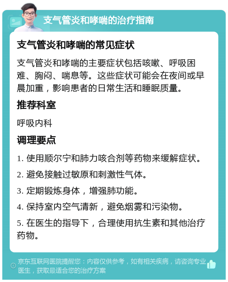 支气管炎和哮喘的治疗指南 支气管炎和哮喘的常见症状 支气管炎和哮喘的主要症状包括咳嗽、呼吸困难、胸闷、喘息等。这些症状可能会在夜间或早晨加重，影响患者的日常生活和睡眠质量。 推荐科室 呼吸内科 调理要点 1. 使用顺尔宁和肺力咳合剂等药物来缓解症状。 2. 避免接触过敏原和刺激性气体。 3. 定期锻炼身体，增强肺功能。 4. 保持室内空气清新，避免烟雾和污染物。 5. 在医生的指导下，合理使用抗生素和其他治疗药物。