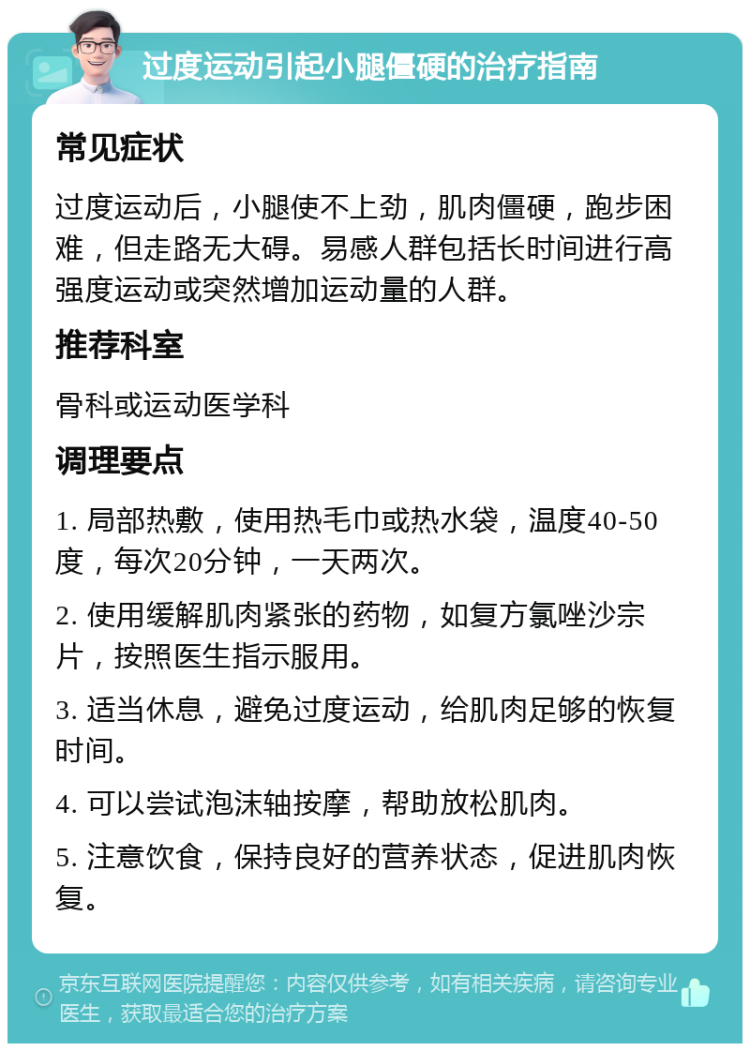 过度运动引起小腿僵硬的治疗指南 常见症状 过度运动后，小腿使不上劲，肌肉僵硬，跑步困难，但走路无大碍。易感人群包括长时间进行高强度运动或突然增加运动量的人群。 推荐科室 骨科或运动医学科 调理要点 1. 局部热敷，使用热毛巾或热水袋，温度40-50度，每次20分钟，一天两次。 2. 使用缓解肌肉紧张的药物，如复方氯唑沙宗片，按照医生指示服用。 3. 适当休息，避免过度运动，给肌肉足够的恢复时间。 4. 可以尝试泡沫轴按摩，帮助放松肌肉。 5. 注意饮食，保持良好的营养状态，促进肌肉恢复。