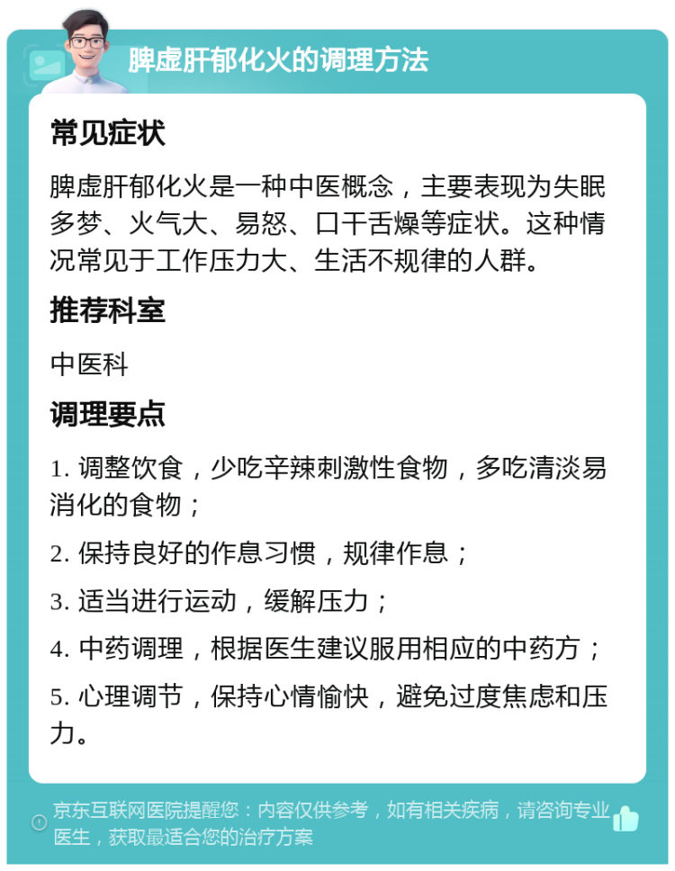 脾虚肝郁化火的调理方法 常见症状 脾虚肝郁化火是一种中医概念，主要表现为失眠多梦、火气大、易怒、口干舌燥等症状。这种情况常见于工作压力大、生活不规律的人群。 推荐科室 中医科 调理要点 1. 调整饮食，少吃辛辣刺激性食物，多吃清淡易消化的食物； 2. 保持良好的作息习惯，规律作息； 3. 适当进行运动，缓解压力； 4. 中药调理，根据医生建议服用相应的中药方； 5. 心理调节，保持心情愉快，避免过度焦虑和压力。