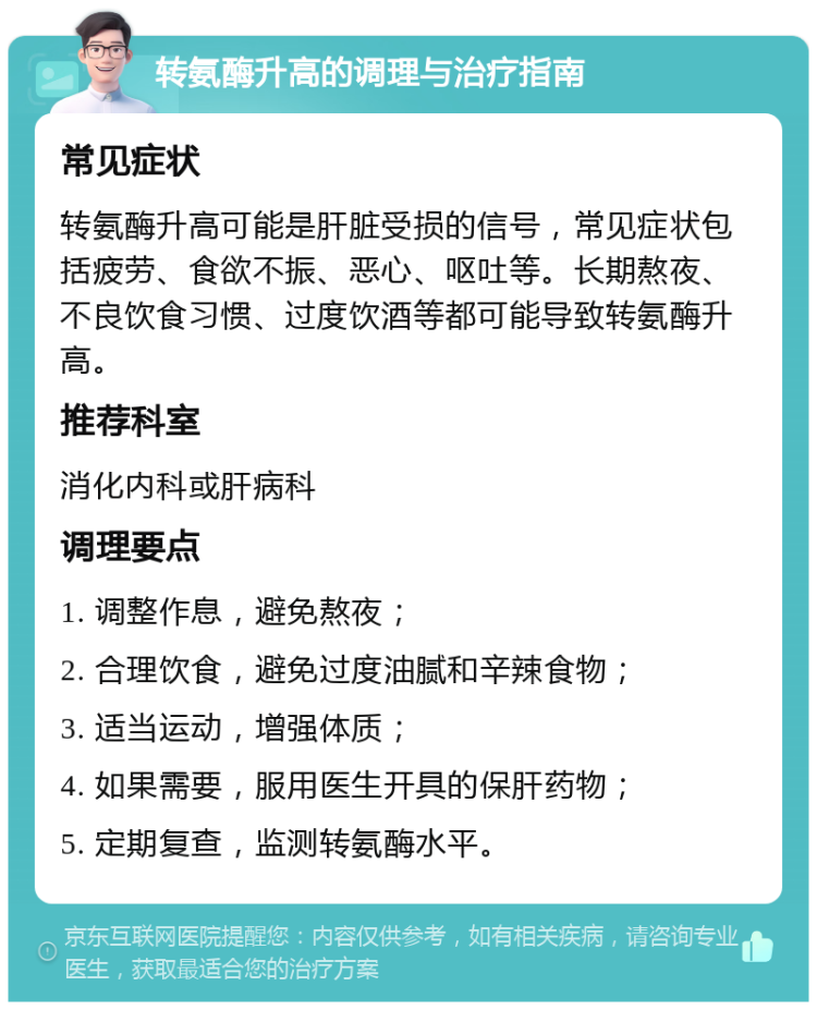 转氨酶升高的调理与治疗指南 常见症状 转氨酶升高可能是肝脏受损的信号，常见症状包括疲劳、食欲不振、恶心、呕吐等。长期熬夜、不良饮食习惯、过度饮酒等都可能导致转氨酶升高。 推荐科室 消化内科或肝病科 调理要点 1. 调整作息，避免熬夜； 2. 合理饮食，避免过度油腻和辛辣食物； 3. 适当运动，增强体质； 4. 如果需要，服用医生开具的保肝药物； 5. 定期复查，监测转氨酶水平。