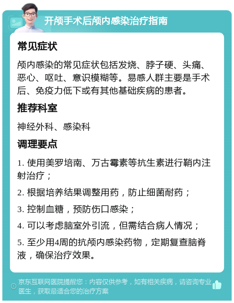 开颅手术后颅内感染治疗指南 常见症状 颅内感染的常见症状包括发烧、脖子硬、头痛、恶心、呕吐、意识模糊等。易感人群主要是手术后、免疫力低下或有其他基础疾病的患者。 推荐科室 神经外科、感染科 调理要点 1. 使用美罗培南、万古霉素等抗生素进行鞘内注射治疗； 2. 根据培养结果调整用药，防止细菌耐药； 3. 控制血糖，预防伤口感染； 4. 可以考虑脑室外引流，但需结合病人情况； 5. 至少用4周的抗颅内感染药物，定期复查脑脊液，确保治疗效果。