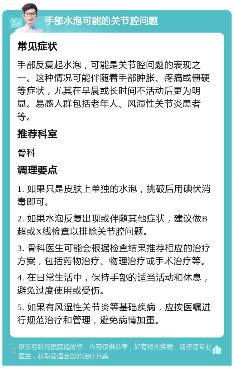 手部水泡可能的关节腔问题 常见症状 手部反复起水泡，可能是关节腔问题的表现之一。这种情况可能伴随着手部肿胀、疼痛或僵硬等症状，尤其在早晨或长时间不活动后更为明显。易感人群包括老年人、风湿性关节炎患者等。 推荐科室 骨科 调理要点 1. 如果只是皮肤上单独的水泡，挑破后用碘伏消毒即可。 2. 如果水泡反复出现或伴随其他症状，建议做B超或X线检查以排除关节腔问题。 3. 骨科医生可能会根据检查结果推荐相应的治疗方案，包括药物治疗、物理治疗或手术治疗等。 4. 在日常生活中，保持手部的适当活动和休息，避免过度使用或受伤。 5. 如果有风湿性关节炎等基础疾病，应按医嘱进行规范治疗和管理，避免病情加重。