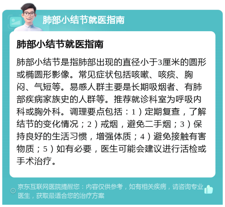 肺部小结节就医指南 肺部小结节就医指南 肺部小结节是指肺部出现的直径小于3厘米的圆形或椭圆形影像。常见症状包括咳嗽、咳痰、胸闷、气短等。易感人群主要是长期吸烟者、有肺部疾病家族史的人群等。推荐就诊科室为呼吸内科或胸外科。调理要点包括：1）定期复查，了解结节的变化情况；2）戒烟，避免二手烟；3）保持良好的生活习惯，增强体质；4）避免接触有害物质；5）如有必要，医生可能会建议进行活检或手术治疗。