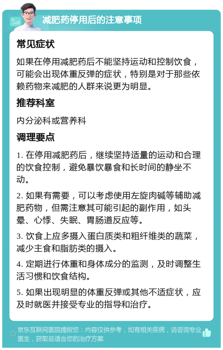 减肥药停用后的注意事项 常见症状 如果在停用减肥药后不能坚持运动和控制饮食，可能会出现体重反弹的症状，特别是对于那些依赖药物来减肥的人群来说更为明显。 推荐科室 内分泌科或营养科 调理要点 1. 在停用减肥药后，继续坚持适量的运动和合理的饮食控制，避免暴饮暴食和长时间的静坐不动。 2. 如果有需要，可以考虑使用左旋肉碱等辅助减肥药物，但需注意其可能引起的副作用，如头晕、心悸、失眠、胃肠道反应等。 3. 饮食上应多摄入蛋白质类和粗纤维类的蔬菜，减少主食和脂肪类的摄入。 4. 定期进行体重和身体成分的监测，及时调整生活习惯和饮食结构。 5. 如果出现明显的体重反弹或其他不适症状，应及时就医并接受专业的指导和治疗。