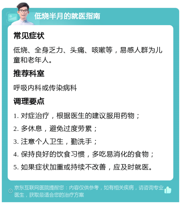 低烧半月的就医指南 常见症状 低烧、全身乏力、头痛、咳嗽等，易感人群为儿童和老年人。 推荐科室 呼吸内科或传染病科 调理要点 1. 对症治疗，根据医生的建议服用药物； 2. 多休息，避免过度劳累； 3. 注意个人卫生，勤洗手； 4. 保持良好的饮食习惯，多吃易消化的食物； 5. 如果症状加重或持续不改善，应及时就医。