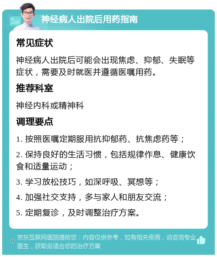 神经病人出院后用药指南 常见症状 神经病人出院后可能会出现焦虑、抑郁、失眠等症状，需要及时就医并遵循医嘱用药。 推荐科室 神经内科或精神科 调理要点 1. 按照医嘱定期服用抗抑郁药、抗焦虑药等； 2. 保持良好的生活习惯，包括规律作息、健康饮食和适量运动； 3. 学习放松技巧，如深呼吸、冥想等； 4. 加强社交支持，多与家人和朋友交流； 5. 定期复诊，及时调整治疗方案。