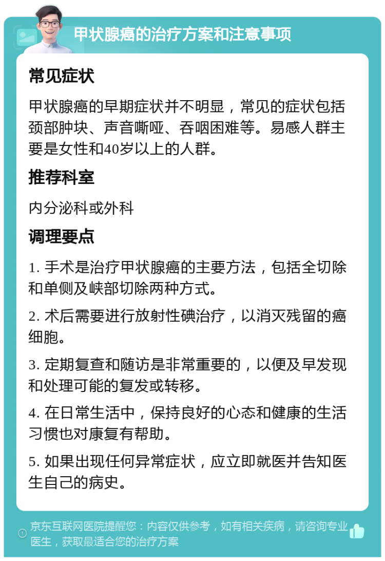 甲状腺癌的治疗方案和注意事项 常见症状 甲状腺癌的早期症状并不明显，常见的症状包括颈部肿块、声音嘶哑、吞咽困难等。易感人群主要是女性和40岁以上的人群。 推荐科室 内分泌科或外科 调理要点 1. 手术是治疗甲状腺癌的主要方法，包括全切除和单侧及峡部切除两种方式。 2. 术后需要进行放射性碘治疗，以消灭残留的癌细胞。 3. 定期复查和随访是非常重要的，以便及早发现和处理可能的复发或转移。 4. 在日常生活中，保持良好的心态和健康的生活习惯也对康复有帮助。 5. 如果出现任何异常症状，应立即就医并告知医生自己的病史。