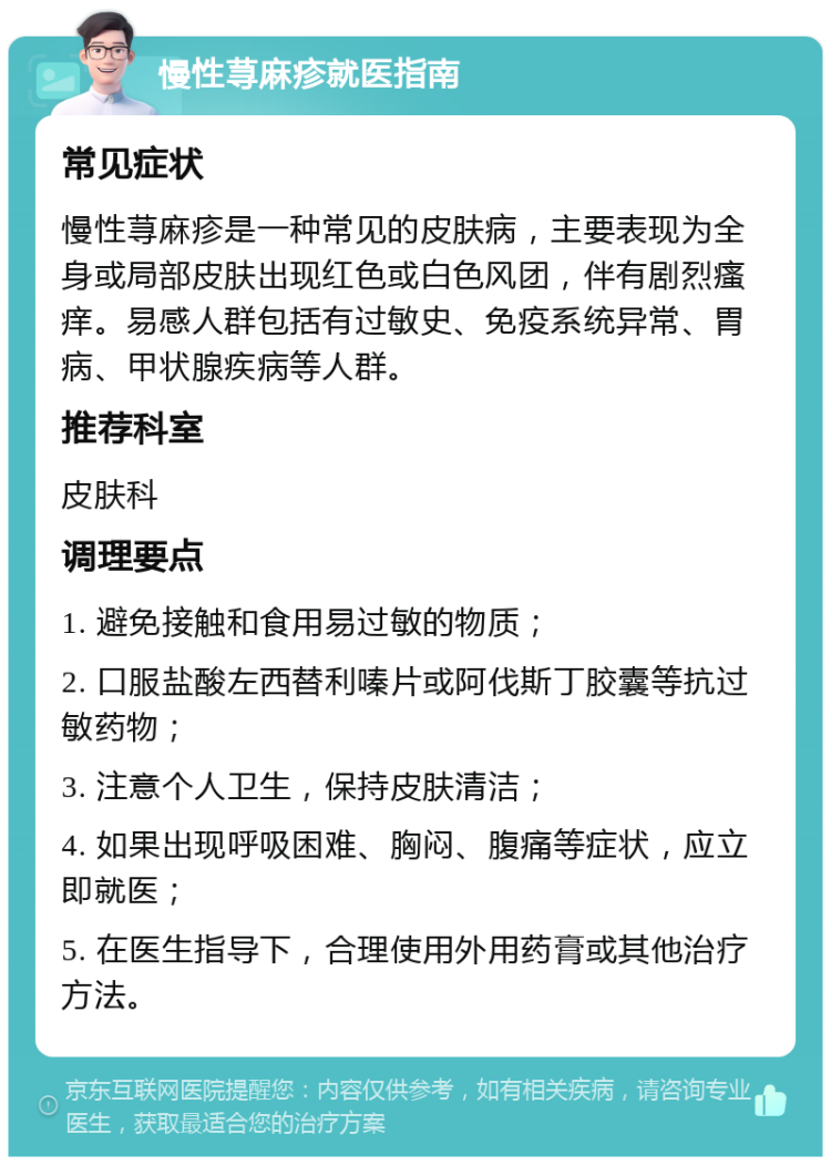 慢性荨麻疹就医指南 常见症状 慢性荨麻疹是一种常见的皮肤病，主要表现为全身或局部皮肤出现红色或白色风团，伴有剧烈瘙痒。易感人群包括有过敏史、免疫系统异常、胃病、甲状腺疾病等人群。 推荐科室 皮肤科 调理要点 1. 避免接触和食用易过敏的物质； 2. 口服盐酸左西替利嗪片或阿伐斯丁胶囊等抗过敏药物； 3. 注意个人卫生，保持皮肤清洁； 4. 如果出现呼吸困难、胸闷、腹痛等症状，应立即就医； 5. 在医生指导下，合理使用外用药膏或其他治疗方法。