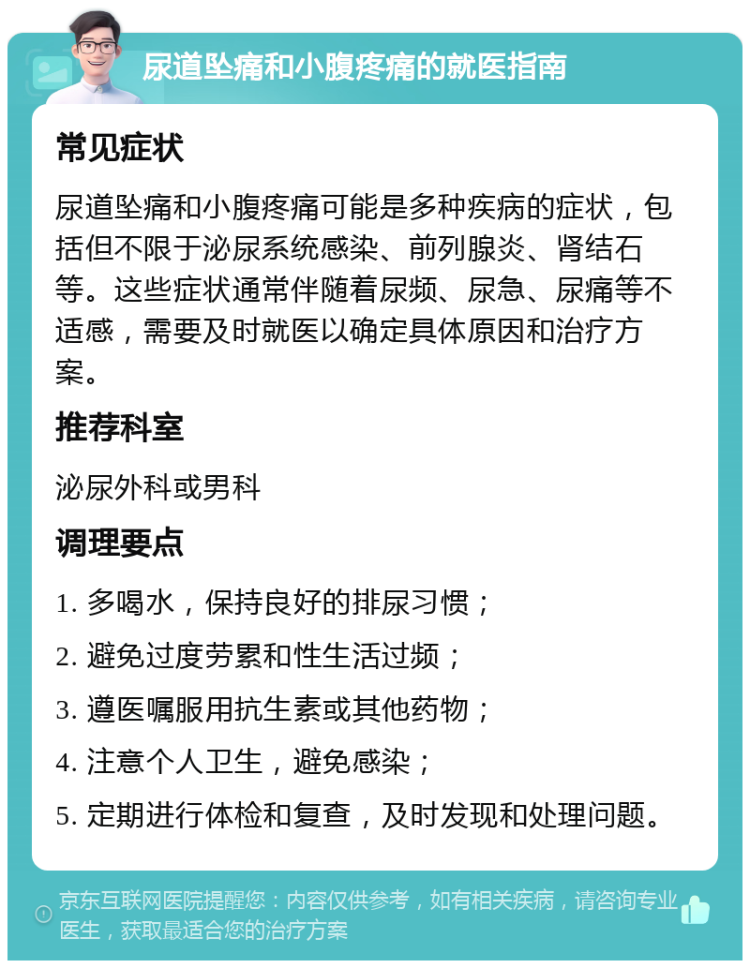 尿道坠痛和小腹疼痛的就医指南 常见症状 尿道坠痛和小腹疼痛可能是多种疾病的症状，包括但不限于泌尿系统感染、前列腺炎、肾结石等。这些症状通常伴随着尿频、尿急、尿痛等不适感，需要及时就医以确定具体原因和治疗方案。 推荐科室 泌尿外科或男科 调理要点 1. 多喝水，保持良好的排尿习惯； 2. 避免过度劳累和性生活过频； 3. 遵医嘱服用抗生素或其他药物； 4. 注意个人卫生，避免感染； 5. 定期进行体检和复查，及时发现和处理问题。