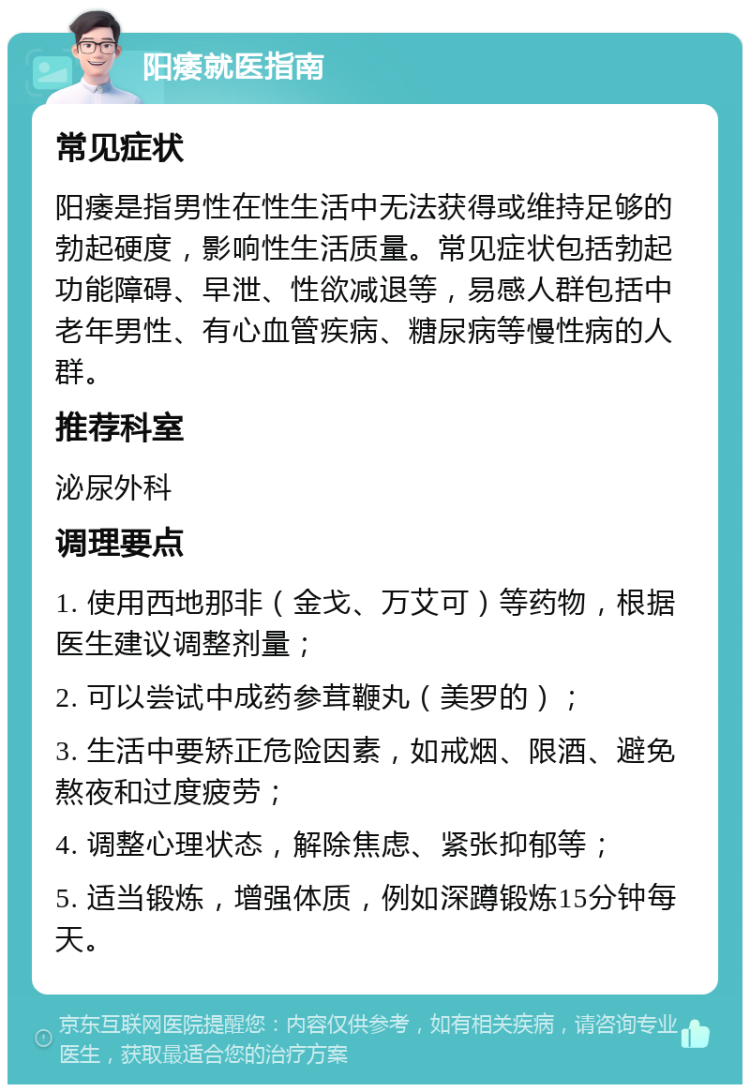 阳痿就医指南 常见症状 阳痿是指男性在性生活中无法获得或维持足够的勃起硬度，影响性生活质量。常见症状包括勃起功能障碍、早泄、性欲减退等，易感人群包括中老年男性、有心血管疾病、糖尿病等慢性病的人群。 推荐科室 泌尿外科 调理要点 1. 使用西地那非（金戈、万艾可）等药物，根据医生建议调整剂量； 2. 可以尝试中成药参茸鞭丸（美罗的）； 3. 生活中要矫正危险因素，如戒烟、限酒、避免熬夜和过度疲劳； 4. 调整心理状态，解除焦虑、紧张抑郁等； 5. 适当锻炼，增强体质，例如深蹲锻炼15分钟每天。