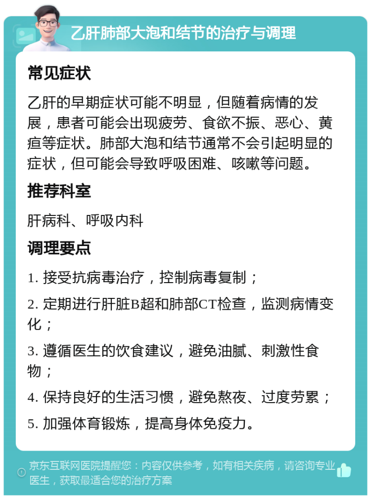 乙肝肺部大泡和结节的治疗与调理 常见症状 乙肝的早期症状可能不明显，但随着病情的发展，患者可能会出现疲劳、食欲不振、恶心、黄疸等症状。肺部大泡和结节通常不会引起明显的症状，但可能会导致呼吸困难、咳嗽等问题。 推荐科室 肝病科、呼吸内科 调理要点 1. 接受抗病毒治疗，控制病毒复制； 2. 定期进行肝脏B超和肺部CT检查，监测病情变化； 3. 遵循医生的饮食建议，避免油腻、刺激性食物； 4. 保持良好的生活习惯，避免熬夜、过度劳累； 5. 加强体育锻炼，提高身体免疫力。