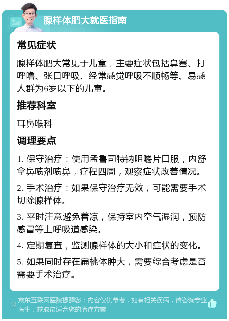 腺样体肥大就医指南 常见症状 腺样体肥大常见于儿童，主要症状包括鼻塞、打呼噜、张口呼吸、经常感觉呼吸不顺畅等。易感人群为6岁以下的儿童。 推荐科室 耳鼻喉科 调理要点 1. 保守治疗：使用孟鲁司特钠咀嚼片口服，内舒拿鼻喷剂喷鼻，疗程四周，观察症状改善情况。 2. 手术治疗：如果保守治疗无效，可能需要手术切除腺样体。 3. 平时注意避免着凉，保持室内空气湿润，预防感冒等上呼吸道感染。 4. 定期复查，监测腺样体的大小和症状的变化。 5. 如果同时存在扁桃体肿大，需要综合考虑是否需要手术治疗。