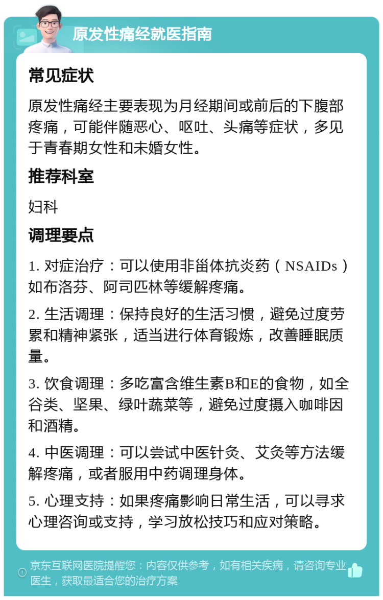 原发性痛经就医指南 常见症状 原发性痛经主要表现为月经期间或前后的下腹部疼痛，可能伴随恶心、呕吐、头痛等症状，多见于青春期女性和未婚女性。 推荐科室 妇科 调理要点 1. 对症治疗：可以使用非甾体抗炎药（NSAIDs）如布洛芬、阿司匹林等缓解疼痛。 2. 生活调理：保持良好的生活习惯，避免过度劳累和精神紧张，适当进行体育锻炼，改善睡眠质量。 3. 饮食调理：多吃富含维生素B和E的食物，如全谷类、坚果、绿叶蔬菜等，避免过度摄入咖啡因和酒精。 4. 中医调理：可以尝试中医针灸、艾灸等方法缓解疼痛，或者服用中药调理身体。 5. 心理支持：如果疼痛影响日常生活，可以寻求心理咨询或支持，学习放松技巧和应对策略。