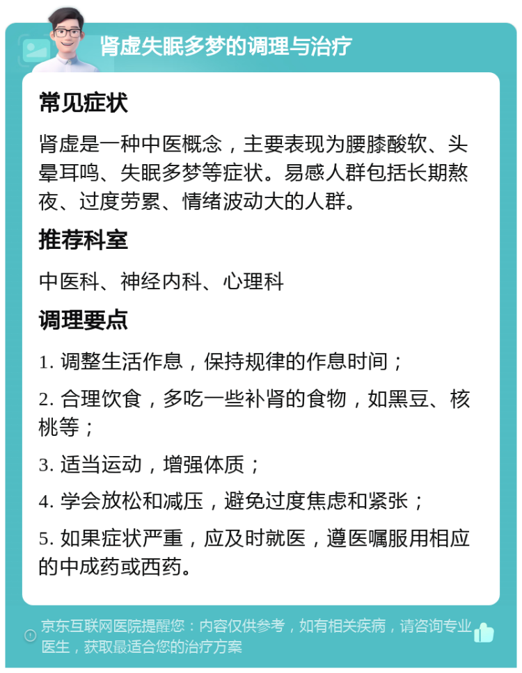 肾虚失眠多梦的调理与治疗 常见症状 肾虚是一种中医概念，主要表现为腰膝酸软、头晕耳鸣、失眠多梦等症状。易感人群包括长期熬夜、过度劳累、情绪波动大的人群。 推荐科室 中医科、神经内科、心理科 调理要点 1. 调整生活作息，保持规律的作息时间； 2. 合理饮食，多吃一些补肾的食物，如黑豆、核桃等； 3. 适当运动，增强体质； 4. 学会放松和减压，避免过度焦虑和紧张； 5. 如果症状严重，应及时就医，遵医嘱服用相应的中成药或西药。