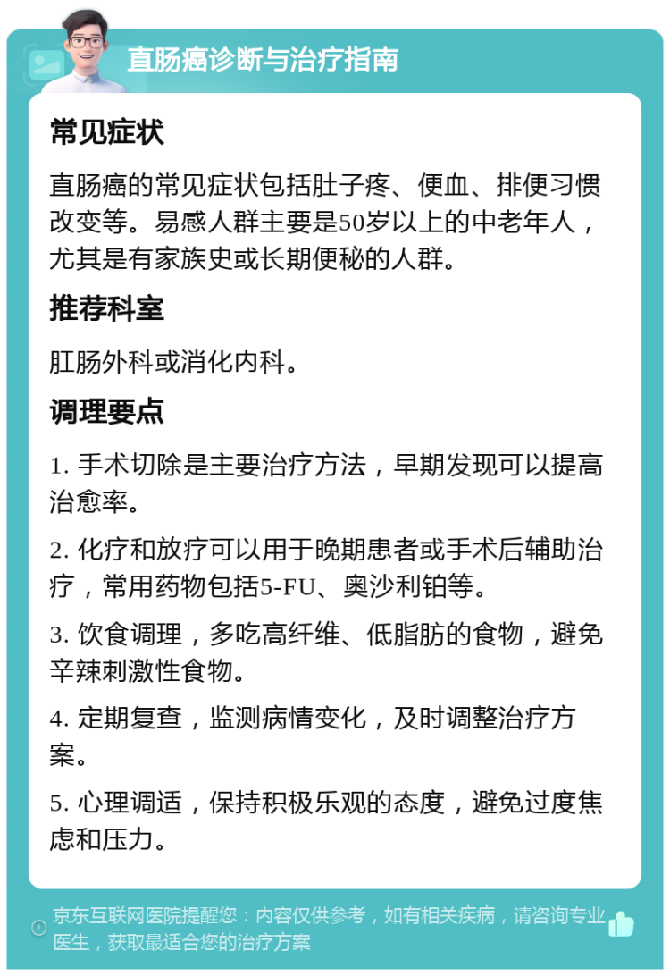 直肠癌诊断与治疗指南 常见症状 直肠癌的常见症状包括肚子疼、便血、排便习惯改变等。易感人群主要是50岁以上的中老年人，尤其是有家族史或长期便秘的人群。 推荐科室 肛肠外科或消化内科。 调理要点 1. 手术切除是主要治疗方法，早期发现可以提高治愈率。 2. 化疗和放疗可以用于晚期患者或手术后辅助治疗，常用药物包括5-FU、奥沙利铂等。 3. 饮食调理，多吃高纤维、低脂肪的食物，避免辛辣刺激性食物。 4. 定期复查，监测病情变化，及时调整治疗方案。 5. 心理调适，保持积极乐观的态度，避免过度焦虑和压力。