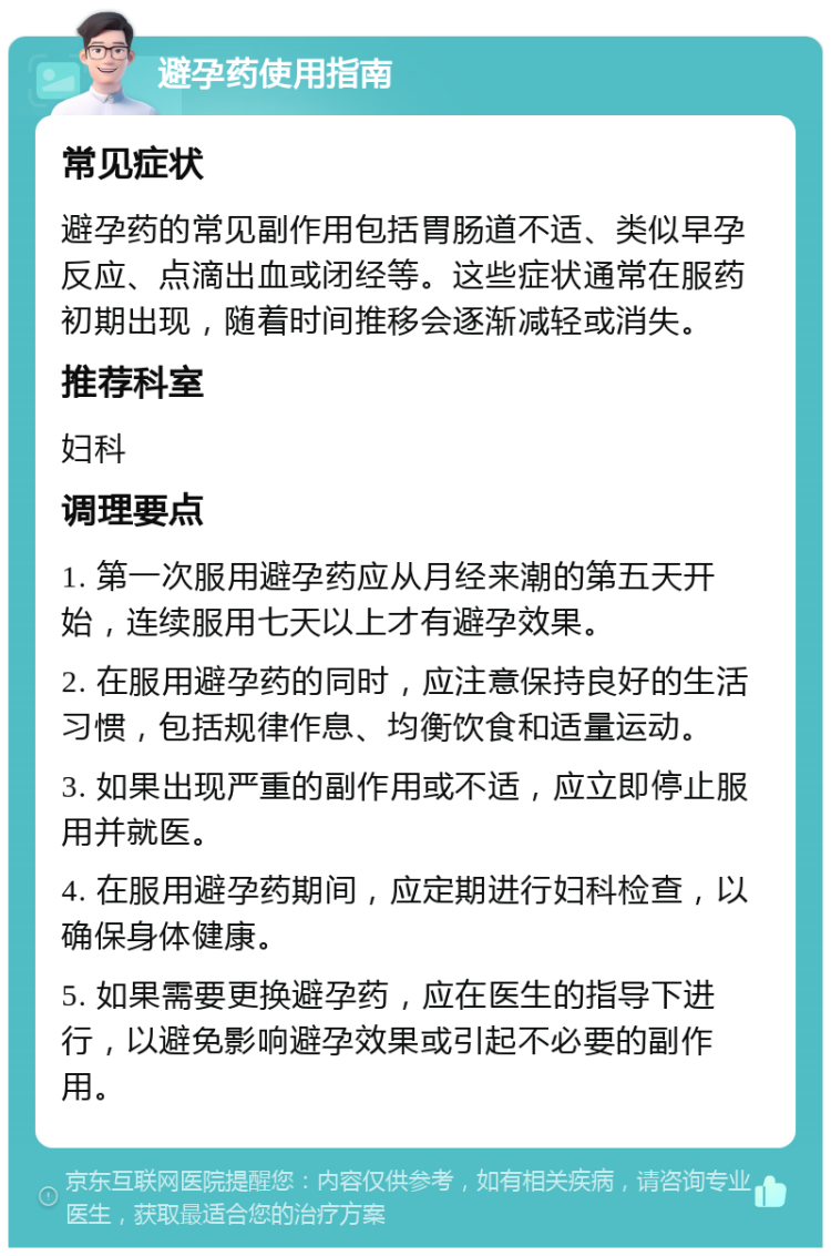 避孕药使用指南 常见症状 避孕药的常见副作用包括胃肠道不适、类似早孕反应、点滴出血或闭经等。这些症状通常在服药初期出现，随着时间推移会逐渐减轻或消失。 推荐科室 妇科 调理要点 1. 第一次服用避孕药应从月经来潮的第五天开始，连续服用七天以上才有避孕效果。 2. 在服用避孕药的同时，应注意保持良好的生活习惯，包括规律作息、均衡饮食和适量运动。 3. 如果出现严重的副作用或不适，应立即停止服用并就医。 4. 在服用避孕药期间，应定期进行妇科检查，以确保身体健康。 5. 如果需要更换避孕药，应在医生的指导下进行，以避免影响避孕效果或引起不必要的副作用。