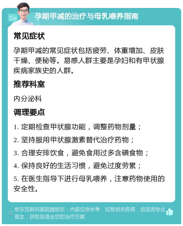 孕期甲减的治疗与母乳喂养指南 常见症状 孕期甲减的常见症状包括疲劳、体重增加、皮肤干燥、便秘等。易感人群主要是孕妇和有甲状腺疾病家族史的人群。 推荐科室 内分泌科 调理要点 1. 定期检查甲状腺功能，调整药物剂量； 2. 坚持服用甲状腺激素替代治疗药物； 3. 合理安排饮食，避免食用过多含碘食物； 4. 保持良好的生活习惯，避免过度劳累； 5. 在医生指导下进行母乳喂养，注意药物使用的安全性。