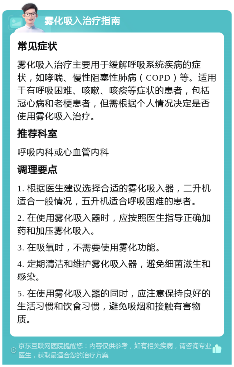 雾化吸入治疗指南 常见症状 雾化吸入治疗主要用于缓解呼吸系统疾病的症状，如哮喘、慢性阻塞性肺病（COPD）等。适用于有呼吸困难、咳嗽、咳痰等症状的患者，包括冠心病和老梗患者，但需根据个人情况决定是否使用雾化吸入治疗。 推荐科室 呼吸内科或心血管内科 调理要点 1. 根据医生建议选择合适的雾化吸入器，三升机适合一般情况，五升机适合呼吸困难的患者。 2. 在使用雾化吸入器时，应按照医生指导正确加药和加压雾化吸入。 3. 在吸氧时，不需要使用雾化功能。 4. 定期清洁和维护雾化吸入器，避免细菌滋生和感染。 5. 在使用雾化吸入器的同时，应注意保持良好的生活习惯和饮食习惯，避免吸烟和接触有害物质。