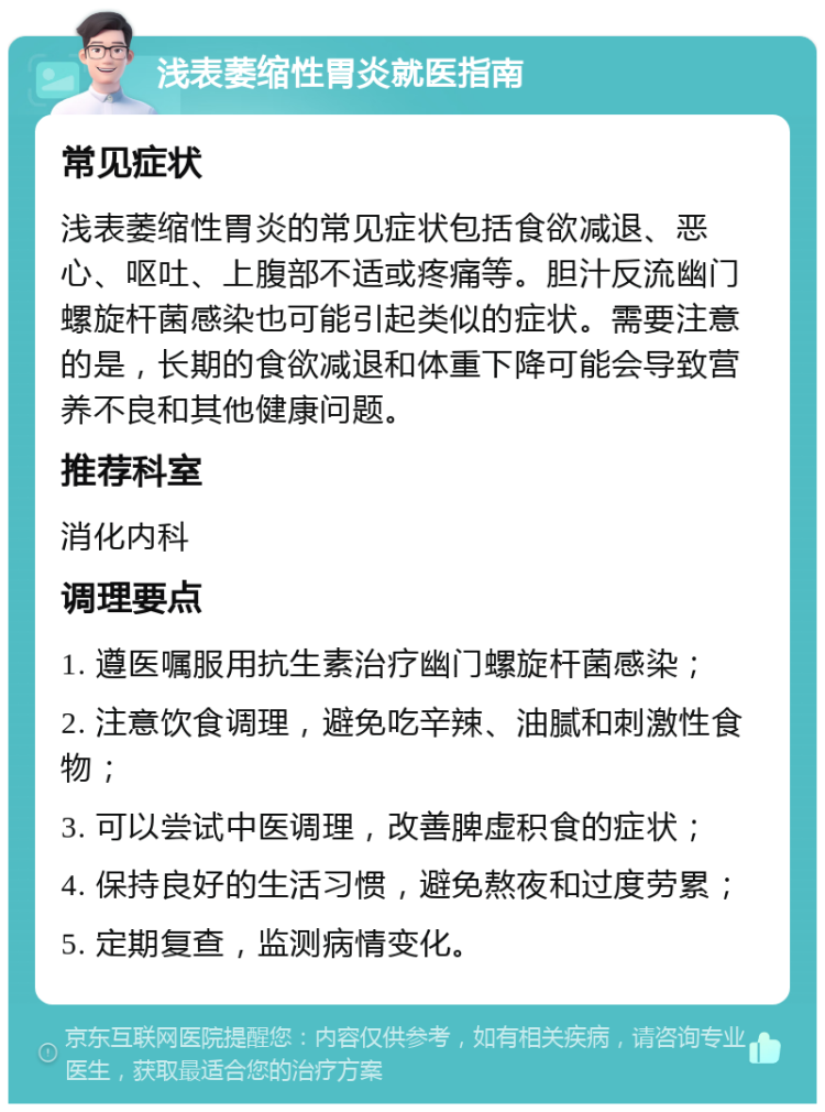 浅表萎缩性胃炎就医指南 常见症状 浅表萎缩性胃炎的常见症状包括食欲减退、恶心、呕吐、上腹部不适或疼痛等。胆汁反流幽门螺旋杆菌感染也可能引起类似的症状。需要注意的是，长期的食欲减退和体重下降可能会导致营养不良和其他健康问题。 推荐科室 消化内科 调理要点 1. 遵医嘱服用抗生素治疗幽门螺旋杆菌感染； 2. 注意饮食调理，避免吃辛辣、油腻和刺激性食物； 3. 可以尝试中医调理，改善脾虚积食的症状； 4. 保持良好的生活习惯，避免熬夜和过度劳累； 5. 定期复查，监测病情变化。