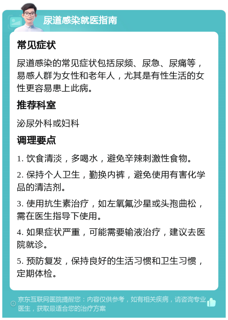 尿道感染就医指南 常见症状 尿道感染的常见症状包括尿频、尿急、尿痛等，易感人群为女性和老年人，尤其是有性生活的女性更容易患上此病。 推荐科室 泌尿外科或妇科 调理要点 1. 饮食清淡，多喝水，避免辛辣刺激性食物。 2. 保持个人卫生，勤换内裤，避免使用有害化学品的清洁剂。 3. 使用抗生素治疗，如左氧氟沙星或头孢曲松，需在医生指导下使用。 4. 如果症状严重，可能需要输液治疗，建议去医院就诊。 5. 预防复发，保持良好的生活习惯和卫生习惯，定期体检。