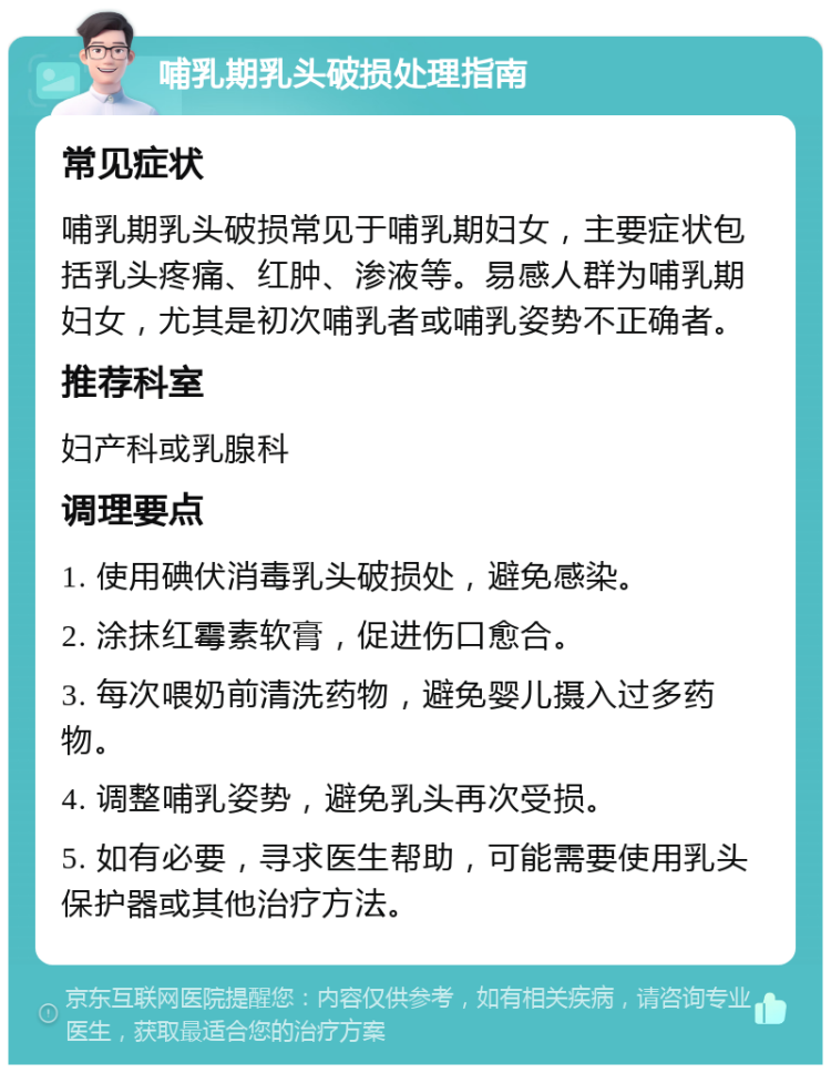 哺乳期乳头破损处理指南 常见症状 哺乳期乳头破损常见于哺乳期妇女，主要症状包括乳头疼痛、红肿、渗液等。易感人群为哺乳期妇女，尤其是初次哺乳者或哺乳姿势不正确者。 推荐科室 妇产科或乳腺科 调理要点 1. 使用碘伏消毒乳头破损处，避免感染。 2. 涂抹红霉素软膏，促进伤口愈合。 3. 每次喂奶前清洗药物，避免婴儿摄入过多药物。 4. 调整哺乳姿势，避免乳头再次受损。 5. 如有必要，寻求医生帮助，可能需要使用乳头保护器或其他治疗方法。