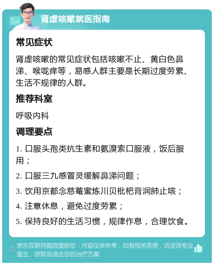 肾虚咳嗽就医指南 常见症状 肾虚咳嗽的常见症状包括咳嗽不止、黄白色鼻涕、喉咙痒等，易感人群主要是长期过度劳累、生活不规律的人群。 推荐科室 呼吸内科 调理要点 1. 口服头孢类抗生素和氨溴索口服液，饭后服用； 2. 口服三九感冒灵缓解鼻涕问题； 3. 饮用京都念慈菴蜜炼川贝枇杷膏润肺止咳； 4. 注意休息，避免过度劳累； 5. 保持良好的生活习惯，规律作息，合理饮食。