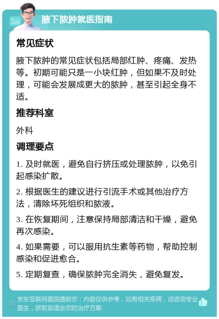 腋下脓肿就医指南 常见症状 腋下脓肿的常见症状包括局部红肿、疼痛、发热等。初期可能只是一小块红肿，但如果不及时处理，可能会发展成更大的脓肿，甚至引起全身不适。 推荐科室 外科 调理要点 1. 及时就医，避免自行挤压或处理脓肿，以免引起感染扩散。 2. 根据医生的建议进行引流手术或其他治疗方法，清除坏死组织和脓液。 3. 在恢复期间，注意保持局部清洁和干燥，避免再次感染。 4. 如果需要，可以服用抗生素等药物，帮助控制感染和促进愈合。 5. 定期复查，确保脓肿完全消失，避免复发。