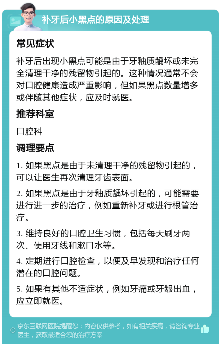 补牙后小黑点的原因及处理 常见症状 补牙后出现小黑点可能是由于牙釉质龋坏或未完全清理干净的残留物引起的。这种情况通常不会对口腔健康造成严重影响，但如果黑点数量增多或伴随其他症状，应及时就医。 推荐科室 口腔科 调理要点 1. 如果黑点是由于未清理干净的残留物引起的，可以让医生再次清理牙齿表面。 2. 如果黑点是由于牙釉质龋坏引起的，可能需要进行进一步的治疗，例如重新补牙或进行根管治疗。 3. 维持良好的口腔卫生习惯，包括每天刷牙两次、使用牙线和漱口水等。 4. 定期进行口腔检查，以便及早发现和治疗任何潜在的口腔问题。 5. 如果有其他不适症状，例如牙痛或牙龈出血，应立即就医。