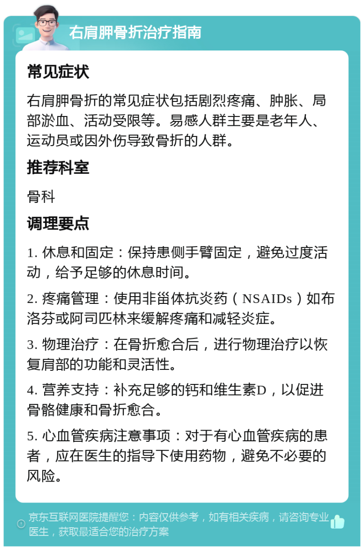 右肩胛骨折治疗指南 常见症状 右肩胛骨折的常见症状包括剧烈疼痛、肿胀、局部淤血、活动受限等。易感人群主要是老年人、运动员或因外伤导致骨折的人群。 推荐科室 骨科 调理要点 1. 休息和固定：保持患侧手臂固定，避免过度活动，给予足够的休息时间。 2. 疼痛管理：使用非甾体抗炎药（NSAIDs）如布洛芬或阿司匹林来缓解疼痛和减轻炎症。 3. 物理治疗：在骨折愈合后，进行物理治疗以恢复肩部的功能和灵活性。 4. 营养支持：补充足够的钙和维生素D，以促进骨骼健康和骨折愈合。 5. 心血管疾病注意事项：对于有心血管疾病的患者，应在医生的指导下使用药物，避免不必要的风险。