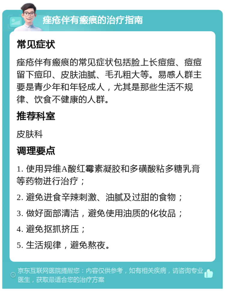 痤疮伴有瘢痕的治疗指南 常见症状 痤疮伴有瘢痕的常见症状包括脸上长痘痘、痘痘留下痘印、皮肤油腻、毛孔粗大等。易感人群主要是青少年和年轻成人，尤其是那些生活不规律、饮食不健康的人群。 推荐科室 皮肤科 调理要点 1. 使用异维A酸红霉素凝胶和多磺酸粘多糖乳膏等药物进行治疗； 2. 避免进食辛辣刺激、油腻及过甜的食物； 3. 做好面部清洁，避免使用油质的化妆品； 4. 避免抠抓挤压； 5. 生活规律，避免熬夜。