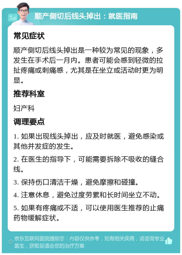 顺产侧切后线头掉出：就医指南 常见症状 顺产侧切后线头掉出是一种较为常见的现象，多发生在手术后一月内。患者可能会感到轻微的拉扯疼痛或刺痛感，尤其是在坐立或活动时更为明显。 推荐科室 妇产科 调理要点 1. 如果出现线头掉出，应及时就医，避免感染或其他并发症的发生。 2. 在医生的指导下，可能需要拆除不吸收的缝合线。 3. 保持伤口清洁干燥，避免摩擦和碰撞。 4. 注意休息，避免过度劳累和长时间坐立不动。 5. 如果有疼痛或不适，可以使用医生推荐的止痛药物缓解症状。