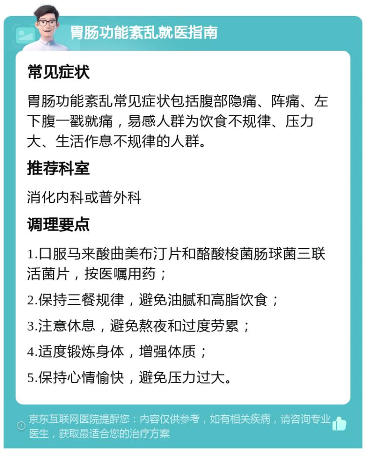 胃肠功能紊乱就医指南 常见症状 胃肠功能紊乱常见症状包括腹部隐痛、阵痛、左下腹一戳就痛，易感人群为饮食不规律、压力大、生活作息不规律的人群。 推荐科室 消化内科或普外科 调理要点 1.口服马来酸曲美布汀片和酪酸梭菌肠球菌三联活菌片，按医嘱用药； 2.保持三餐规律，避免油腻和高脂饮食； 3.注意休息，避免熬夜和过度劳累； 4.适度锻炼身体，增强体质； 5.保持心情愉快，避免压力过大。