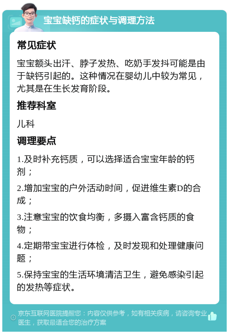 宝宝缺钙的症状与调理方法 常见症状 宝宝额头出汗、脖子发热、吃奶手发抖可能是由于缺钙引起的。这种情况在婴幼儿中较为常见，尤其是在生长发育阶段。 推荐科室 儿科 调理要点 1.及时补充钙质，可以选择适合宝宝年龄的钙剂； 2.增加宝宝的户外活动时间，促进维生素D的合成； 3.注意宝宝的饮食均衡，多摄入富含钙质的食物； 4.定期带宝宝进行体检，及时发现和处理健康问题； 5.保持宝宝的生活环境清洁卫生，避免感染引起的发热等症状。